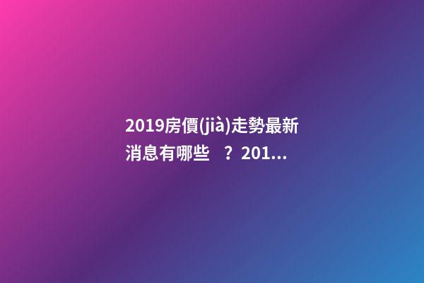 2019房價(jià)走勢最新消息有哪些？2019年買房最佳時(shí)間是啥？